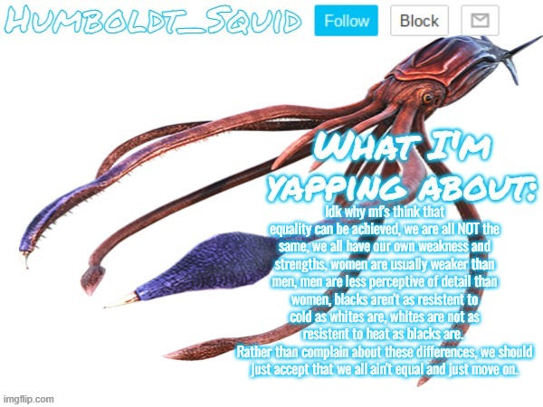 Humboldt_Squid Announcement Template | Idk why mf's think that equality can be achieved, we are all NOT the same, we all have our own weakness and strengths, women are usually weaker than men, men are less perceptive of detail than women, blacks aren't as resistent to cold as whites are, whites are not as resistent to heat as blacks are. 
Rather than complain about these differences, we should just accept that we all ain't equal and just move on. | image tagged in humboldt_squid announcement template | made w/ Imgflip meme maker