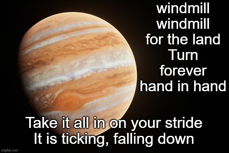 Love forever. Love is free Let's turn forever, you and me Windmill, windmill for the land Is everybody in? | windmill
windmill for the land
Turn forever hand in hand; Take it all in on your stride
It is ticking, falling down | image tagged in spactate jupiter ehhh | made w/ Imgflip meme maker