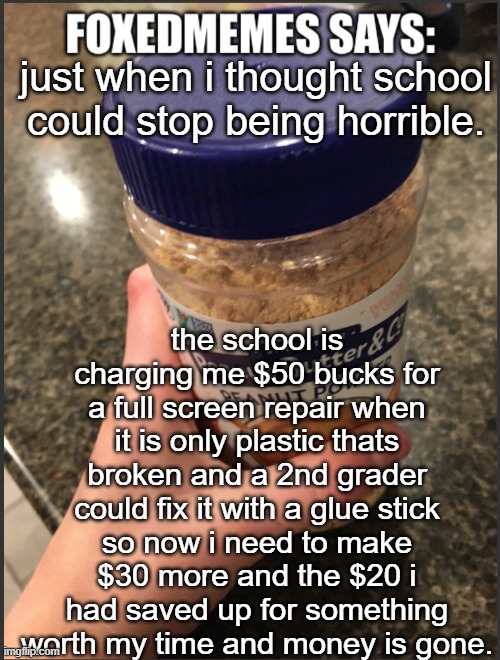 im so pissed | just when i thought school could stop being horrible. the school is charging me $50 bucks for a full screen repair when it is only plastic thats broken and a 2nd grader could fix it with a glue stick
so now i need to make $30 more and the $20 i had saved up for something worth my time and money is gone. | image tagged in foxedmemes template | made w/ Imgflip meme maker
