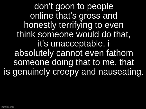 especially since most of us are minors like hello?? | don't goon to people online that's gross and honestly terrifying to even think someone would do that, it's unacceptable. i absolutely cannot even fathom someone doing that to me, that is genuinely creepy and nauseating. | made w/ Imgflip meme maker