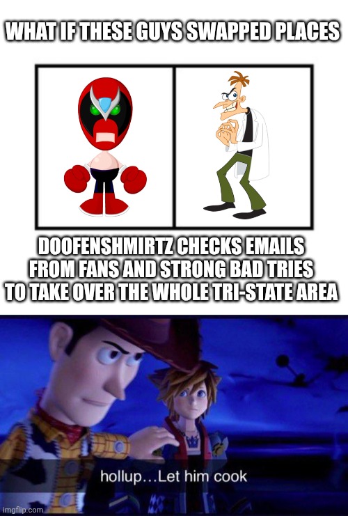 This is the greatest idea anybody has ever had on the Internet. | WHAT IF THESE GUYS SWAPPED PLACES; DOOFENSHMIRTZ CHECKS EMAILS FROM FANS AND STRONG BAD TRIES TO TAKE OVER THE WHOLE TRI-STATE AREA | image tagged in homestar,homestar runner,strong bad,doofenshmirtz,phineas and ferb | made w/ Imgflip meme maker