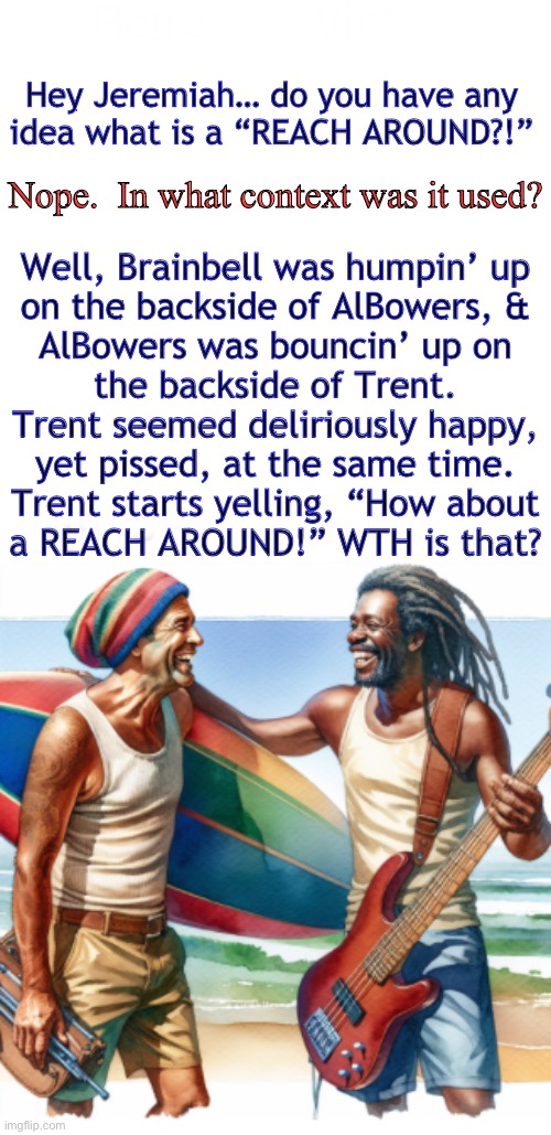 Have to ask someone from that community | Hey Jeremiah… do you have any
idea what is a “REACH AROUND?!”; Nope.  In what context was it used? Well, Brainbell was humpin’ up
on the backside of AlBowers, &
AlBowers was bouncin’ up on
the backside of Trent.
Trent seemed deliriously happy,
yet pissed, at the same time.
Trent starts yelling, “How about
a REACH AROUND!” WTH is that? | image tagged in memes,i think its a kink,not a normal thing,not something i would know about | made w/ Imgflip meme maker