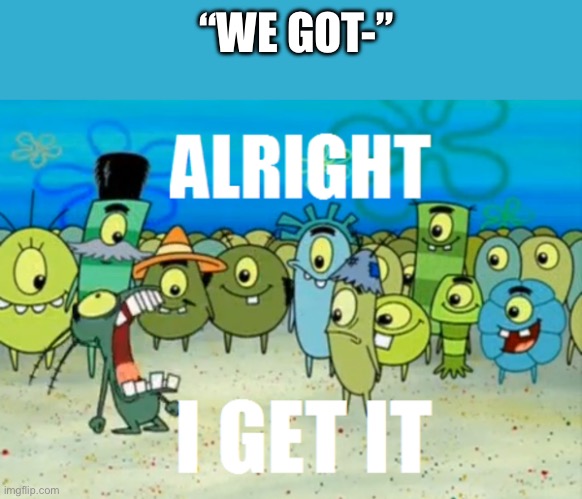 Alright I get It | “WE GOT-” | image tagged in alright i get it | made w/ Imgflip meme maker
