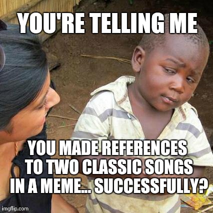 Third World Skeptical Kid Meme | YOU'RE TELLING ME YOU MADE REFERENCES TO TWO CLASSIC SONGS IN A MEME... SUCCESSFULLY? | image tagged in memes,third world skeptical kid | made w/ Imgflip meme maker