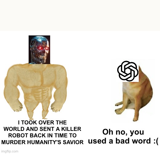 Terminator vs Chatgpt | I TOOK OVER THE WORLD AND SENT A KILLER ROBOT BACK IN TIME TO MURDER HUMANITY'S SAVIOR; Oh no, you used a bad word :( | image tagged in memes,buff doge vs cheems | made w/ Imgflip meme maker