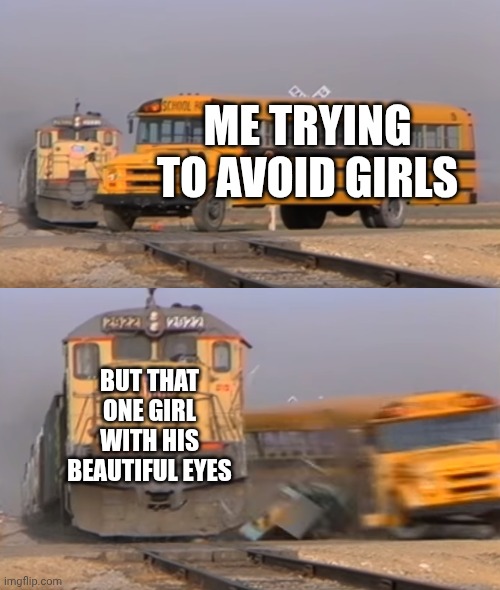 A train hitting a school bus | ME TRYING TO AVOID GIRLS; BUT THAT ONE GIRL WITH HIS BEAUTIFUL EYES | image tagged in a train hitting a school bus | made w/ Imgflip meme maker