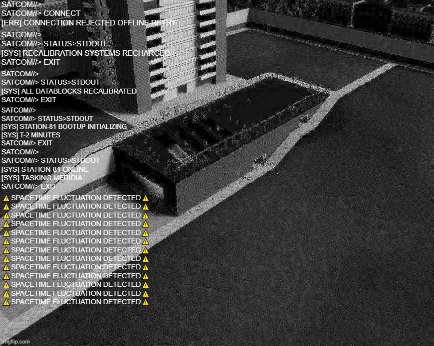 uh | SATCOM//>
SATCOM//> CONNECT
[ERR] CONNECTION REJECTED OFFLINE RETRY; SATCOM//>
SATCOM//> STATUS>STDOUT
[SYS] RECALIBRATION SYSTEMS RECHARGED
SATCOM//> EXIT; SATCOM//>
SATCOM//> STATUS>STDOUT
[SYS] ALL DATABLOCKS RECALIBRATED
SATCOM//> EXIT; SATCOM//>
SATCOM//> STATUS>STDOUT
[SYS] STATION-81 BOOTUP INITIALIZING
[SYS] T-2 MINUTES
SATCOM//> EXIT; SATCOM//>
SATCOM//> STATUS>STDOUT
[SYS] STATION-81 ONLINE
[SYS] TASKING MERIDIA
SATCOM//> EXIT; ⚠️SPACETIME FLUCTUATION DETECTED⚠️
⚠️SPACETIME FLUCTUATION DETECTED⚠️
⚠️SPACETIME FLUCTUATION DETECTED⚠️
⚠️SPACETIME FLUCTUATION DETECTED⚠️
⚠️SPACETIME FLUCTUATION DETECTED⚠️
⚠️SPACETIME FLUCTUATION DETECTED⚠️
⚠️SPACETIME FLUCTUATION DETECTED⚠️
⚠️SPACETIME FLUCTUATION DETECTED⚠️
⚠️SPACETIME FLUCTUATION DETECTED⚠️
⚠️SPACETIME FLUCTUATION DETECTED⚠️
⚠️SPACETIME FLUCTUATION DETECTED⚠️
⚠️SPACETIME FLUCTUATION DETECTED⚠️
⚠️SPACETIME FLUCTUATION DETECTED⚠️ | made w/ Imgflip meme maker
