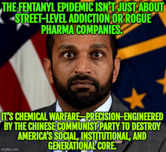 FBI Director Kash Patel On The Joe Rogan Experience | THE FENTANYL EPIDEMIC ISN’T JUST ABOUT
STREET-LEVEL ADDICTION OR ROGUE
PHARMA COMPANIES. IT’S CHEMICAL WARFARE—PRECISION-ENGINEERED
BY THE CHINESE COMMUNIST PARTY TO DESTROY
AMERICA’S SOCIAL, INSTITUTIONAL, AND
GENERATIONAL CORE. | image tagged in kash patel fbi director,joe rogan,fbi,drugs,big pharma,donald trump | made w/ Imgflip meme maker