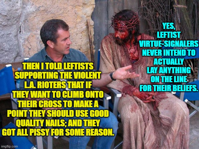 Meh . . . I probably shouldn't have done this one; but I was weak and gave into temptation. | YES, LEFTIST VIRTUE-SIGNALERS NEVER INTEND TO ACTUALLY LAY ANYTHING ON THE LINE FOR THEIR BELIEFS. THEN I TOLD LEFTISTS SUPPORTING THE VIOLENT L.A. RIOTERS THAT IF THEY WANT TO CLIMB ONTO THEIR CROSS TO MAKE A POINT THEY SHOULD USE GOOD QUALITY NAILS; AND THEY GOT ALL PISSY FOR SOME REASON. | image tagged in mel gibson and jesus christ | made w/ Imgflip meme maker