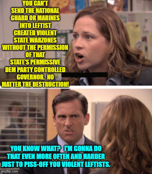 People are fed up to the gills with these drearily predictable and PLANNED violent actions from leftists. | YOU CAN'T SEND THE NATIONAL GUARD OR MARINES INTO LEFTIST CREATED VIOLENT STATE WARZONES WITHOUT THE PERMISSION OF THAT STATE'S PERMISSIVE DEM PARTY CONTROLLED GOVERNOR.  NO MATTER THE DESTRUCTION! YOU KNOW WHAT?   I'M GONNA DO THAT EVEN MORE OFTEN AND HARDER JUST TO PISS-OFF YOU VIOLENT LEFTISTS. | image tagged in even harder | made w/ Imgflip meme maker