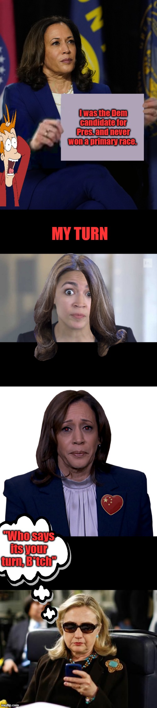 If you haven;t notice DEMs lie & MSM cover up for them. | I was the Dem candidate for Pres. and never won a primary race. MY TURN; "Who says its your turn, B*tch" | image tagged in kamala harris holding sign,crazy alexandria ocasio-cortez,kamala sadly mopes,memes,hillary clinton cellphone | made w/ Imgflip meme maker