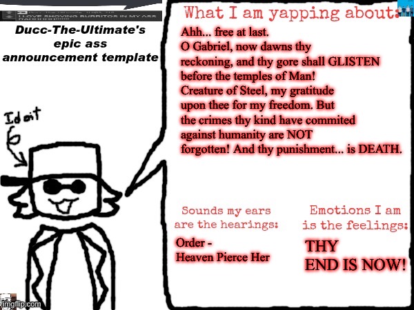 PREPARE THYSELF! | Ahh... free at last. O Gabriel, now dawns thy reckoning, and thy gore shall GLISTEN before the temples of Man! Creature of Steel, my gratitude upon thee for my freedom. But the crimes thy kind have commited against humanity are NOT forgotten! And thy punishment... is DEATH. Order - Heaven Pierce Her; THY END IS NOW! | image tagged in ducc-the-ultimate's epic ass announcement template | made w/ Imgflip meme maker