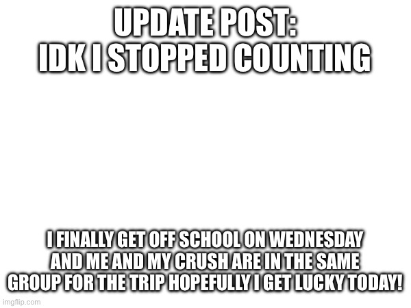 UPDATE POST: IDK I STOPPED COUNTING; I FINALLY GET OFF SCHOOL ON WEDNESDAY AND ME AND MY CRUSH ARE IN THE SAME GROUP FOR THE TRIP HOPEFULLY I GET LUCKY TODAY! | made w/ Imgflip meme maker