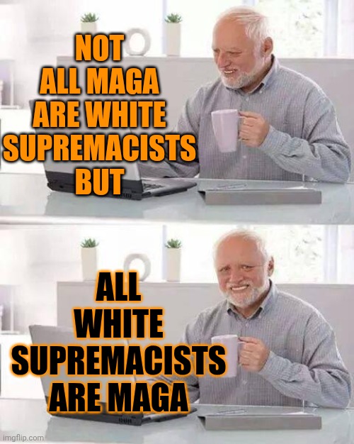 White Supremacy Is An Abomination In The Eyes Of Godly People | NOT ALL MAGA ARE WHITE
SUPREMACISTS
BUT; ALL WHITE SUPREMACISTS ARE MAGA | image tagged in memes,hide the pain harold,white supremacy,white supremacists,abomination,maga | made w/ Imgflip meme maker