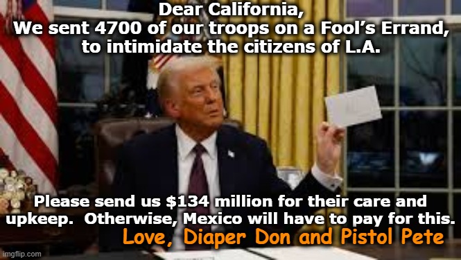tRump Sends Troops to L.A. | Dear California,
We sent 4700 of our troops on a Fool’s Errand, to intimidate the citizens of L.A. Please send us $134 million for their care and upkeep.  Otherwise, Mexico will have to pay for this. Love, Diaper Don and Pistol Pete | image tagged in donald trump approves,donald trump the clown,trump bill signing,nevertrump meme,fascists,military | made w/ Imgflip meme maker