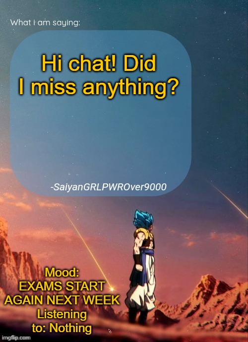 SayianGRLPWROver9000's NEW Announcement page | Hi chat! Did I miss anything? Mood: EXAMS START AGAIN NEXT WEEK
Listening to: Nothing | image tagged in sayiangrlpwrover9000's new announcement page | made w/ Imgflip meme maker
