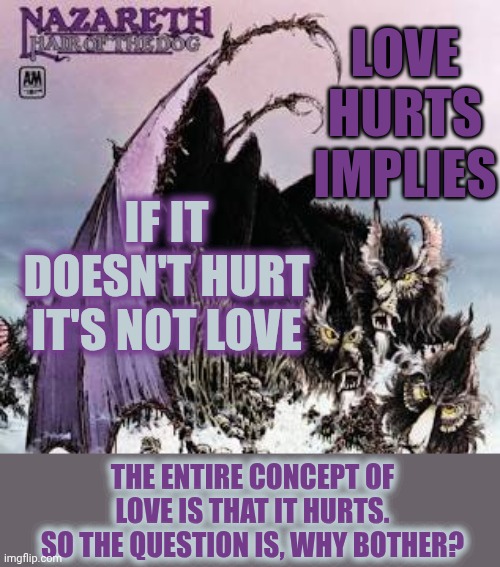 Is Love Worth The Heartache? | LOVE HURTS IMPLIES; IF IT DOESN'T HURT
IT'S NOT LOVE; THE ENTIRE CONCEPT OF LOVE IS THAT IT HURTS.
SO THE QUESTION IS, WHY BOTHER? | image tagged in memes,love,i love you,love hurts,what is love,love wins | made w/ Imgflip meme maker
