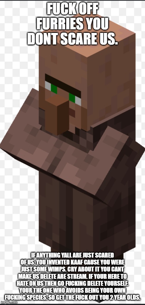 f**k off haters | FUCK OFF FURRIES YOU DONT SCARE US. IF ANYTHING YALL ARE JUST SCARED OF US. YOU INVENTED KAAF CAUSE YOU WERE JUST SOME WIMPS. CRY ABOUT IT YOU CANT MAKE US DELETE ARE STREAM. IF YOUR HERE TO HATE ON US THEN GO FUCKING DELETE YOURSELF. YOUR THE ONE WHO AVOIDS BEING YOUR OWN FUCKING SPECIES. SO GET THE FUCK OUT YOU 2 YEAR OLDS. | image tagged in villager | made w/ Imgflip meme maker
