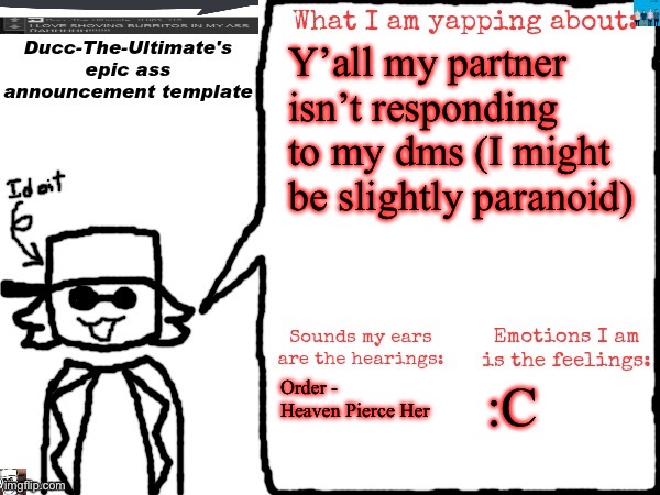 I know she might be busy but I still miss her- | Y’all my partner isn’t responding to my dms (I might be slightly paranoid); Order - Heaven Pierce Her; :C | image tagged in ducc-the-ultimate's epic ass announcement template | made w/ Imgflip meme maker