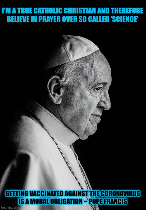 Pope Francis couldn't believe so many 'christians' are incredibly stupid | I'M A TRUE CATHOLIC CHRISTIAN AND THEREFORE BELIEVE IN PRAYER OVER SO CALLED 'SCIENCE'; GETTING VACCINATED AGAINST THE CORONAVIRUS 
IS A MORAL OBLIGATION ~ POPE FRANCIS | image tagged in pope francis,stupid people,antivax,conspiracy,catholic church,christianity | made w/ Imgflip meme maker