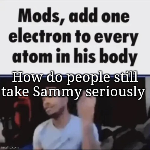 Mods, add one electron to every atom in his body | How do people still take Sammy seriously | image tagged in mods add one electron to every atom in his body | made w/ Imgflip meme maker