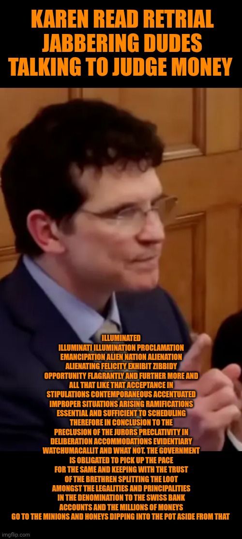 Funny | KAREN READ RETRIAL JABBERING DUDES TALKING TO JUDGE MONEY; ILLUMINATED ILLUMINATI ILLUMINATION PROCLAMATION EMANCIPATION ALIEN NATION ALIENATION ALIENATING FELICITY EXHIBIT ZIBBIDY OPPORTUNITY FLAGRANTLY AND FURTHER MORE AND ALL THAT LIKE THAT ACCEPTANCE IN STIPULATIONS CONTEMPORANEOUS ACCENTUATED IMPROPER SITUATIONS ARISING RAMIFICATIONS ESSENTIAL AND SUFFICIENT TO SCHEDULING THEREFORE IN CONCLUSION TO THE PRECLUSION OF THE JURORS PRECLATIVITY IN DELIBERATION ACCOMMODATIONS EVIDENTIARY WATCHUMACALLIT AND WHAT NOT. THE GOVERNMENT IS OBLIGATED TO PICK UP THE PACE FOR THE SAME AND KEEPING WITH THE TRUST OF THE BRETHREN SPLITTING THE LOOT AMONGST THE LEGALITIES AND PRINCIPALITIES IN THE DENOMINATION TO THE SWISS BANK ACCOUNTS AND THE MILLIONS OF MONEYS GO TO THE MINIONS AND HONEYS DIPPING INTO THE POT ASIDE FROM THAT | image tagged in funny,politics lol,court,trial,blah blah blah,government | made w/ Imgflip meme maker