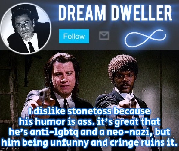 Quentin's Pulp Fiction template | I dislike stonetoss because his humor is ass. it's great that he's anti-lgbtq and a neo-nazi, but him being unfunny and cringe ruins it. | image tagged in quentin's pulp fiction template | made w/ Imgflip meme maker