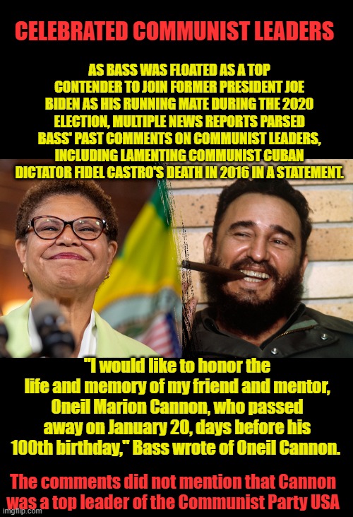 Lot of Castros pals are in the DEM party, Ask Barry Oh Canada also ask TrauDHO.. | AS BASS WAS FLOATED AS A TOP CONTENDER TO JOIN FORMER PRESIDENT JOE BIDEN AS HIS RUNNING MATE DURING THE 2020 ELECTION, MULTIPLE NEWS REPORTS PARSED BASS' PAST COMMENTS ON COMMUNIST LEADERS, INCLUDING LAMENTING COMMUNIST CUBAN DICTATOR FIDEL CASTRO'S DEATH IN 2016 IN A STATEMENT. CELEBRATED COMMUNIST LEADERS; "I would like to honor the life and memory of my friend and mentor, Oneil Marion Cannon, who passed away on January 20, days before his 100th birthday," Bass wrote of Oneil Cannon. The comments did not mention that Cannon was a top leader of the Communist Party USA | made w/ Imgflip meme maker