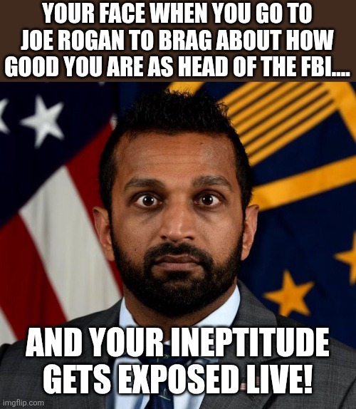 Kash knows | YOUR FACE WHEN YOU GO TO JOE ROGAN TO BRAG ABOUT HOW GOOD YOU ARE AS HEAD OF THE FBI.... AND YOUR INEPTITUDE GETS EXPOSED LIVE! | image tagged in kash patel fbi director,donald trump,trump,jeffrey epstein,maga,conservative | made w/ Imgflip meme maker