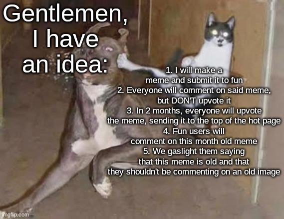 The Grinch had an idea, a wonderful AWFUL idea... | Gentlemen, I have an idea:; 1. I will make a meme and submit it to fun
2. Everyone will comment on said meme, but DON'T upvote it
3. In 2 months, everyone will upvote the meme, sending it to the top of the hot page
4. Fun users will comment on this month old meme
5. We gaslight them saying that this meme is old and that they shouldn't be commenting on an old image | image tagged in get rekt announcement version | made w/ Imgflip meme maker