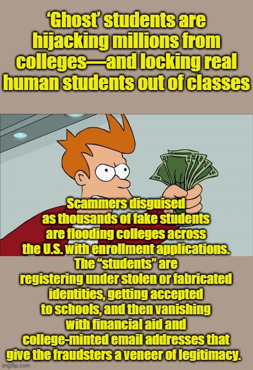 Don't worry  the Deep State Gov. has a plan.. Plan 666.. coming SOON.. | ‘Ghost’ students are hijacking millions from colleges—and locking real human students out of classes; Scammers disguised as thousands of fake students are flooding colleges across the U.S. with enrollment applications. The “students” are registering under stolen or fabricated identities, getting accepted to schools, and then vanishing with financial aid and college-minted email addresses that give the fraudsters a veneer of legitimacy. | image tagged in memes,shut up and take my money fry | made w/ Imgflip meme maker
