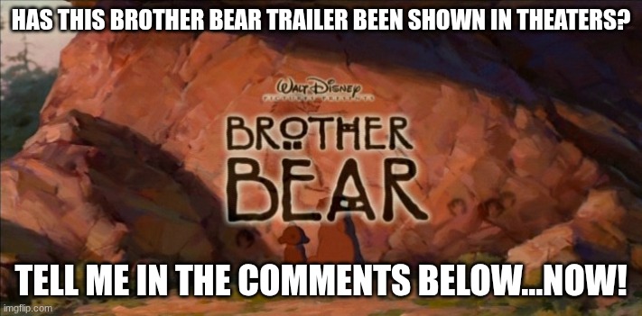 Has this Brother Bear trailer been shown in theaters? | HAS THIS BROTHER BEAR TRAILER BEEN SHOWN IN THEATERS? TELL ME IN THE COMMENTS BELOW...NOW! | image tagged in brother bear,2003,theaters | made w/ Imgflip meme maker