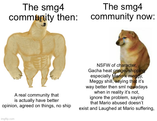 I literally am done with smg4, | The smg4 community now:; The smg4 community then:; NSFW of character, Gacha heat cringe, shipping especially Mario x meggy, Meggy shill, saying that it’s way better then sml nowadays when in reality it’s not, ignore the problem, saying that Mario abused doesn’t exist and Laughed at Mario suffering, A real community that is actually have better opinion, agreed on things, no ship | image tagged in memes,buff doge vs cheems | made w/ Imgflip meme maker