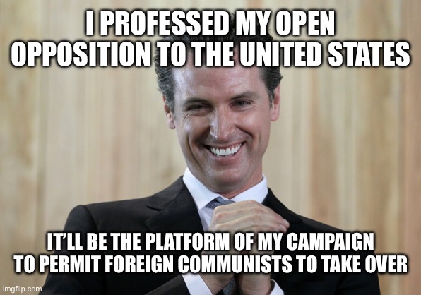 Scheming Gavin Newsom  | I PROFESSED MY OPEN OPPOSITION TO THE UNITED STATES IT’LL BE THE PLATFORM OF MY CAMPAIGN TO PERMIT FOREIGN COMMUNISTS TO TAKE OVER | image tagged in scheming gavin newsom | made w/ Imgflip meme maker