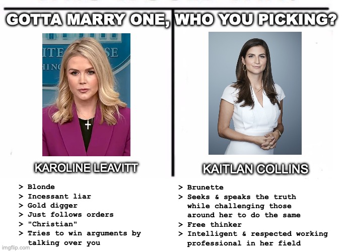 KL vs KC | GOTTA MARRY ONE, WHO YOU PICKING? KAITLAN COLLINS; KAROLINE LEAVITT; > Blonde
> Incessant liar
> Gold digger
> Just follows orders
> "Christian"
> Tries to win arguments by
  talking over you; > Brunette
> Seeks & speaks the truth
  while challenging those
  around her to do the same
> Free thinker
> Intelligent & respected working
  professional in her field | image tagged in comparison table | made w/ Imgflip meme maker