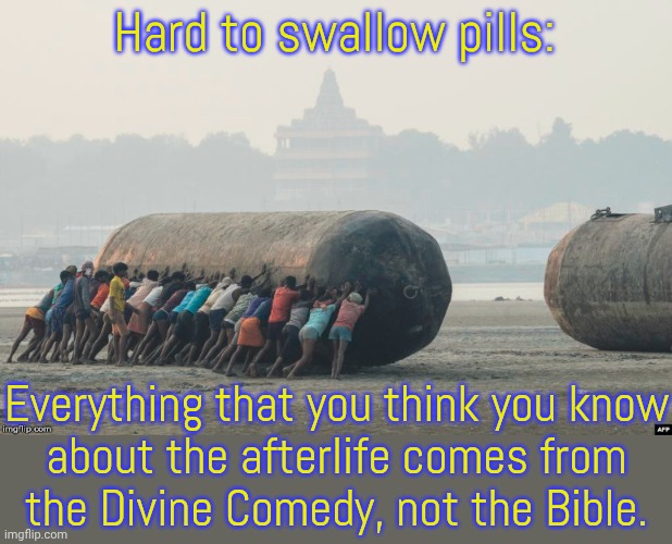Neither limbo nor purgatory is biblical. | Hard to swallow pills:; Everything that you think you know
about the afterlife comes from
the Divine Comedy, not the Bible. | image tagged in a hard pill to swallow,abrahamic religions,scriptures,literature,fanfiction,misunderstanding | made w/ Imgflip meme maker