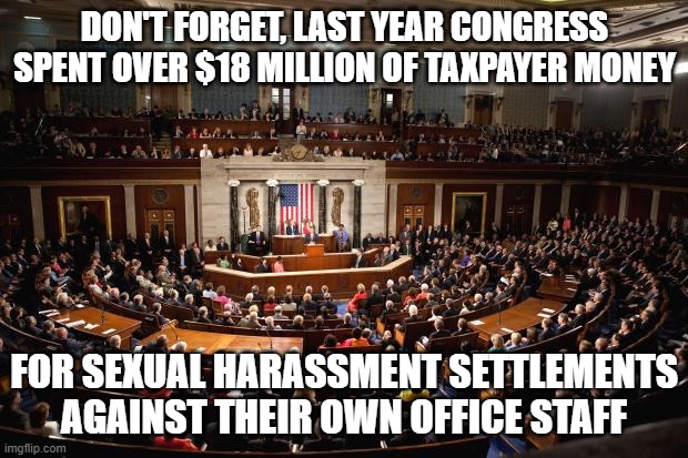 Congress | DON'T FORGET, LAST YEAR CONGRESS SPENT OVER $18 MILLION OF TAXPAYER MONEY FOR SEXUAL HARASSMENT SETTLEMENTS AGAINST THEIR OWN OFFICE STAFF | image tagged in congress | made w/ Imgflip meme maker