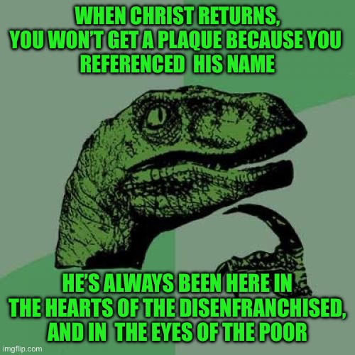 Philosoraptor Meme | WHEN CHRIST RETURNS, YOU WON’T GET A PLAQUE BECAUSE YOU 
REFERENCED  HIS NAME; HE’S ALWAYS BEEN HERE IN THE HEARTS OF THE DISENFRANCHISED, AND IN  THE EYES OF THE POOR | image tagged in memes,philosoraptor | made w/ Imgflip meme maker