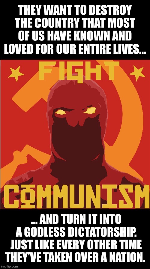 It’s happening every day before our very eyes… | THEY WANT TO DESTROY THE COUNTRY THAT MOST OF US HAVE KNOWN AND LOVED FOR OUR ENTIRE LIVES…; … AND TURN IT INTO A GODLESS DICTATORSHIP. JUST LIKE EVERY OTHER TIME THEY’VE TAKEN OVER A NATION. | image tagged in communism,fight communism | made w/ Imgflip meme maker