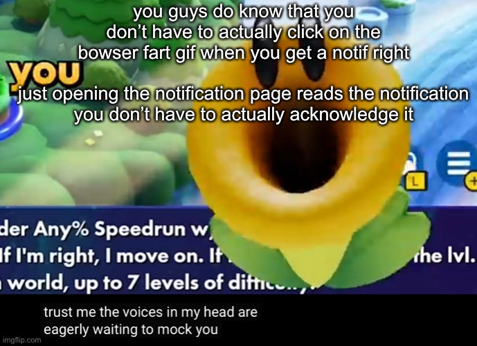 trust me the voices in my head are eagerly waiting to mock you | you guys do know that you don’t have to actually click on the bowser fart gif when you get a notif right
 
just opening the notification page reads the notification you don’t have to actually acknowledge it | image tagged in trust me the voices in my head are eagerly waiting to mock you | made w/ Imgflip meme maker