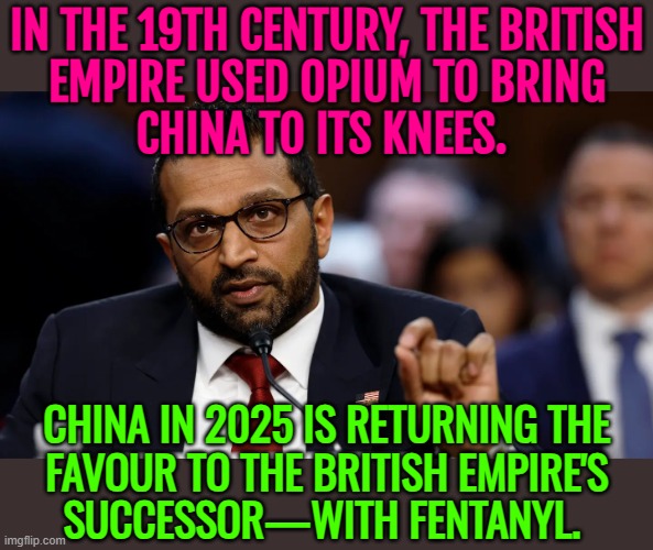Kash Patel Says China Is Returning The Favour To The British Empire’s Successor With Fentanyl | IN THE 19TH CENTURY, THE BRITISH
EMPIRE USED OPIUM TO BRING
CHINA TO ITS KNEES. CHINA IN 2025 IS RETURNING THE
FAVOUR TO THE BRITISH EMPIRE'S
SUCCESSOR—WITH FENTANYL. | image tagged in kash patel,china,war on drugs,drugs,donald trump,british empire | made w/ Imgflip meme maker
