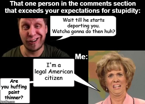 Some people are so dumb that they actually think Trump is deporting LEGAL citizens. | That one person in the comments section that exceeds your expectations for stupidity:; Wait till he starts deporting you. Watcha gonna do then huh? I'm a legal American citizen; Me:; Are you huffing paint thinner? | image tagged in black background,trump,deportations,illegal immigration,ice,protestors | made w/ Imgflip meme maker