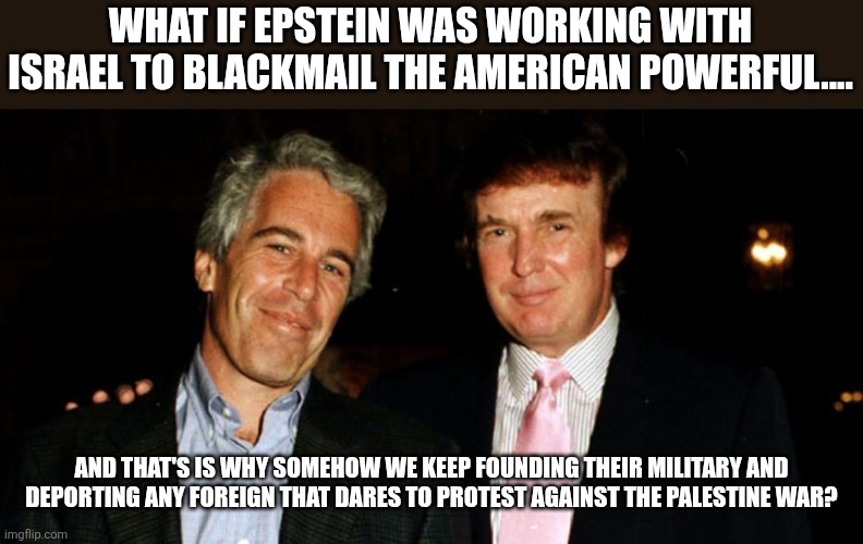 What if??? | WHAT IF EPSTEIN WAS WORKING WITH ISRAEL TO BLACKMAIL THE AMERICAN POWERFUL.... AND THAT'S IS WHY SOMEHOW WE KEEP FOUNDING THEIR MILITARY AND DEPORTING ANY FOREIGN THAT DARES TO PROTEST AGAINST THE PALESTINE WAR? | image tagged in jeffrey epstein,donald trump,israel,maga,conservative,nevertrump | made w/ Imgflip meme maker