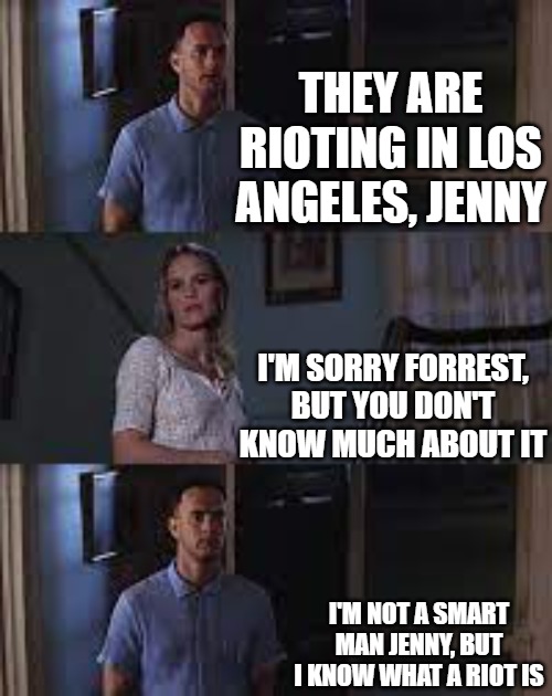 Forrest Gump knows what a riot is. | THEY ARE RIOTING IN LOS ANGELES, JENNY; I'M SORRY FORREST, BUT YOU DON'T KNOW MUCH ABOUT IT; I'M NOT A SMART MAN JENNY, BUT I KNOW WHAT A RIOT IS | image tagged in forest gump - jenny,los angeles riots,illegal aliens | made w/ Imgflip meme maker