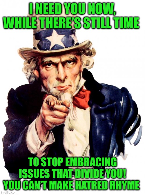 Uncle Sam | I NEED YOU NOW, WHILE THERE’S STILL TIME; TO STOP EMBRACING ISSUES THAT DIVIDE YOU! YOU CAN’T MAKE HATRED RHYME | image tagged in memes,uncle sam | made w/ Imgflip meme maker