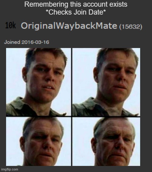 Ok, this account is lowkey a time-capsule. And I'm not sure whether to be proud of it, or be disgusted by my young self LOL | Remembering this account exists
*Checks Join Date* | image tagged in getting old,private ryan getting old,saving private ryan | made w/ Imgflip meme maker