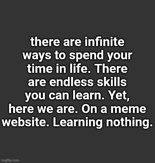 . | there are infinite ways to spend your time in life. There are endless skills you can learn. Yet, here we are. On a meme website. Learning nothing. | made w/ Imgflip meme maker