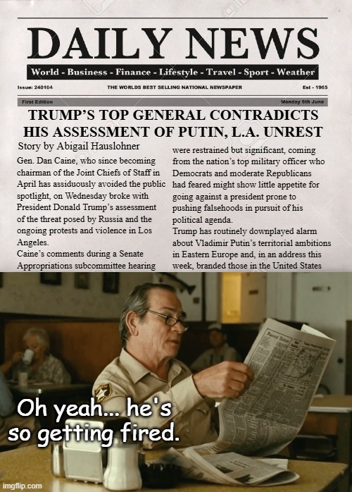 Let's see if Lie Clodious follows the usual pattern of downplay, deny, "everything's fine," "love-the-guy," "you're fired!" | TRUMP’S TOP GENERAL CONTRADICTS HIS ASSESSMENT OF PUTIN, L.A. UNREST; Story by Abigail Hauslohner; were restrained but significant, coming 
from the nation’s top military officer who
Democrats and moderate Republicans
had feared might show little appetite for
going against a president prone to
pushing falsehoods in pursuit of his
political agenda.
Trump has routinely downplayed alarm
about Vladimir Putin’s territorial ambitions
in Eastern Europe and, in an address this
week, branded those in the United States; Gen. Dan Caine, who since becoming
chairman of the Joint Chiefs of Staff in
April has assiduously avoided the public
spotlight, on Wednesday broke with
President Donald Trump’s assessment
of the threat posed by Russia and the
ongoing protests and violence in Los
Angeles.
Caine’s comments during a Senate
Appropriations subcommittee hearing; Oh yeah... he's
so getting fired. | image tagged in newspaper,tommy reads,trump unfit unqualified dangerous,lying,imbecile | made w/ Imgflip meme maker