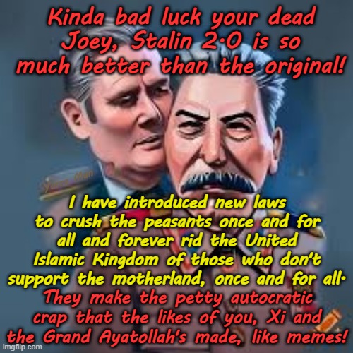 Ayatollah Two Tier Kier Stalin Bin Starmer is now firmly committed to bypassing his namesake, even at the cost of a Civil War! | Kinda bad luck your dead Joey, Stalin 2.0 is so much better than the original! Yarra Man; I have introduced new laws to crush the peasants once and for all and forever rid the United Islamic Kingdom of those who don't support the motherland, once and for all. They make the petty autocratic crap that the likes of you, Xi and the Grand Ayatollah's made, like memes! | image tagged in communist labour,far left democrat,united islamic kingdom,iran china north korea,autocratic insanity,xi xinping vladimir putin | made w/ Imgflip meme maker