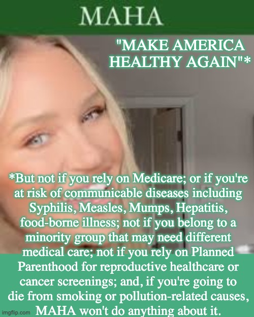 MAHA disclaimers, as they cut disease prevention, screening and tracking | "MAKE AMERICA HEALTHY AGAIN"*; *But not if you rely on Medicare; or if you're
at risk of communicable diseases including
Syphilis, Measles, Mumps, Hepatitis,
food-borne illness; not if you belong to a
minority group that may need different
medical care; not if you rely on Planned
Parenthood for reproductive healthcare or
cancer screenings; and, if you're going to
die from smoking or pollution-related causes,
MAHA won't do anything about it. | image tagged in maha barbie,trump,idiocracy,healthcare,preventable deaths | made w/ Imgflip meme maker